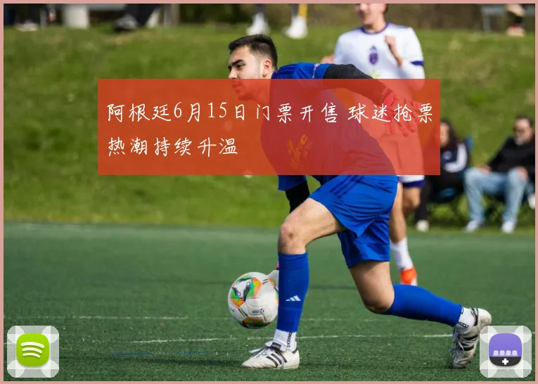 阿根廷6月15日门票开售 球迷抢票热潮持续升温