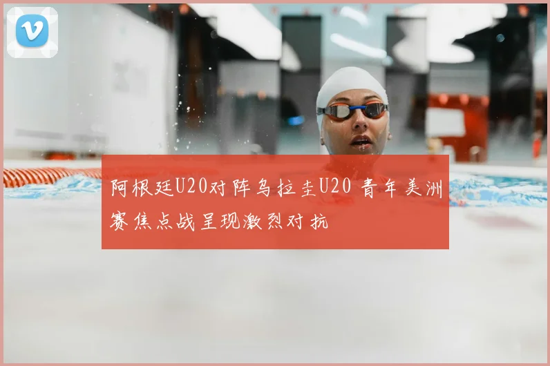 阿根廷U20对阵乌拉圭U20 青年美洲赛焦点战呈现激烈对抗