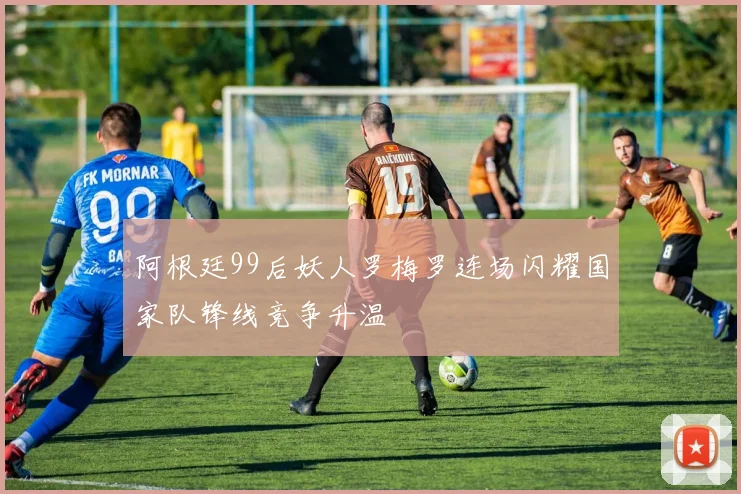 阿根廷99后妖人罗梅罗连场闪耀国家队锋线竞争升温