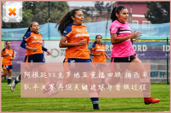 阿根廷vs克罗地亚重播回顾 梅西率队半决赛再现关键进球与晋级过程