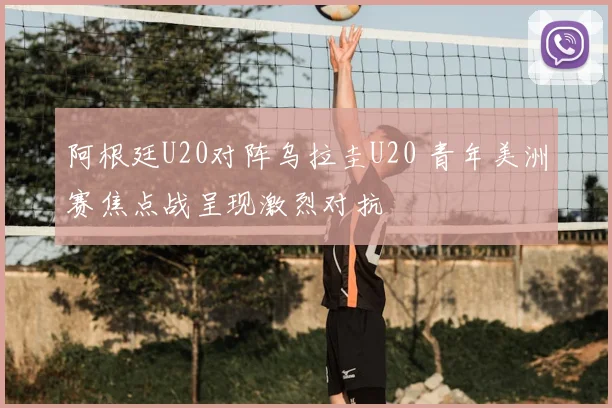阿根廷U20对阵乌拉圭U20 青年美洲赛焦点战呈现激烈对抗