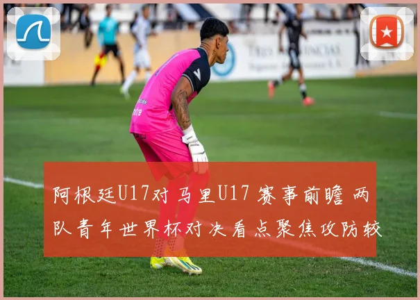 阿根廷U17对马里U17 赛事前瞻 两队青年世界杯对决看点聚焦攻防较量