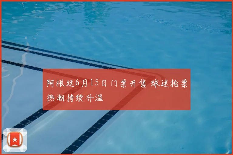 阿根廷6月15日门票开售 球迷抢票热潮持续升温