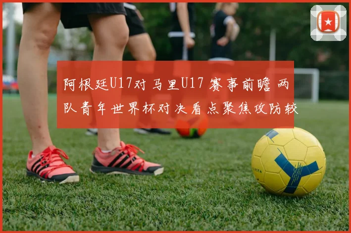 阿根廷U17对马里U17 赛事前瞻 两队青年世界杯对决看点聚焦攻防较量