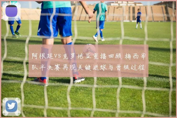 阿根廷vs克罗地亚重播回顾 梅西率队半决赛再现关键进球与晋级过程