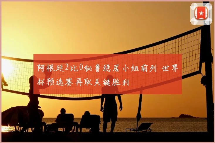 阿根廷2比0秘鲁稳居小组前列 世界杯预选赛再取关键胜利