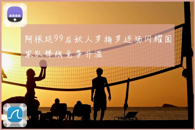 阿根廷99后妖人罗梅罗连场闪耀国家队锋线竞争升温