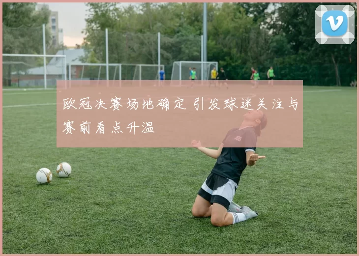 欧冠决赛场地确定 引发球迷关注与赛前看点升温