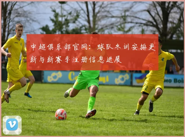 中超俱乐部官网：球队冬训安排更新与新赛季注册信息进展