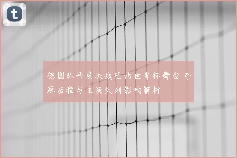 德国队两度决战巴西世界杯舞台 夺冠历程与主场失利影响解析