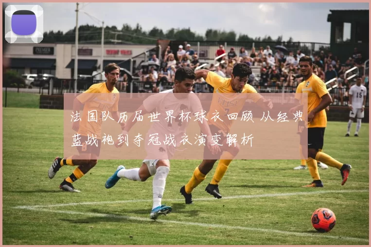 法国队历届世界杯球衣回顾 从经典蓝战袍到夺冠战衣演变解析