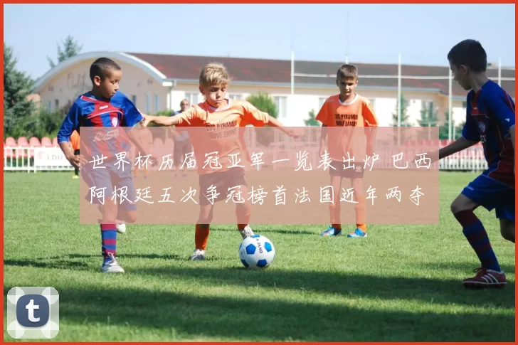 世界杯历届冠亚军一览表出炉 巴西阿根廷五次争冠榜首法国近年两夺冠军