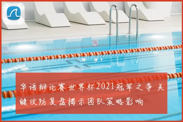 华语辩论赛世界杯2021冠军之争 关键攻防复盘揭示团队策略影响
