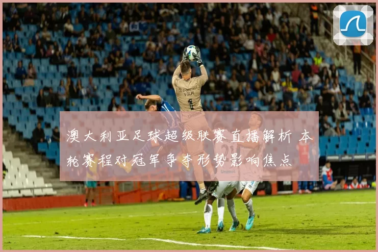 澳大利亚足球超级联赛直播解析 本轮赛程对冠军争夺形势影响焦点