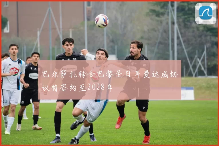 巴尔萨扎转会巴黎圣日耳曼达成协议将签约至2028年