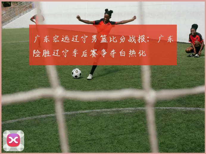 广东宏远辽宁男篮比分战报：广东险胜辽宁季后赛争夺白热化