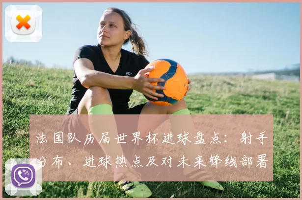 法国队历届世界杯进球盘点：射手分布、进球热点及对未来锋线部署的启示