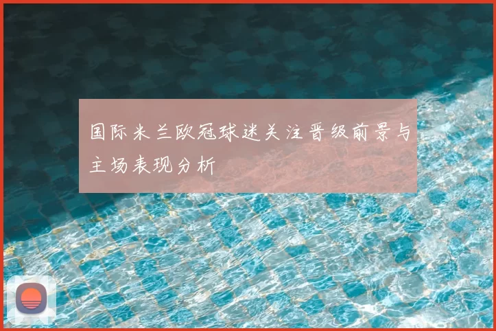 国际米兰欧冠球迷关注晋级前景与主场表现分析