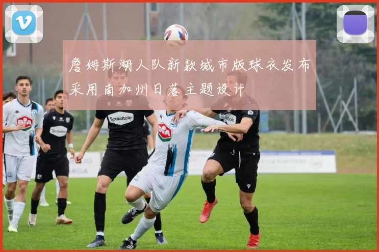 詹姆斯湖人队新款城市版球衣发布采用南加州日落主题设计