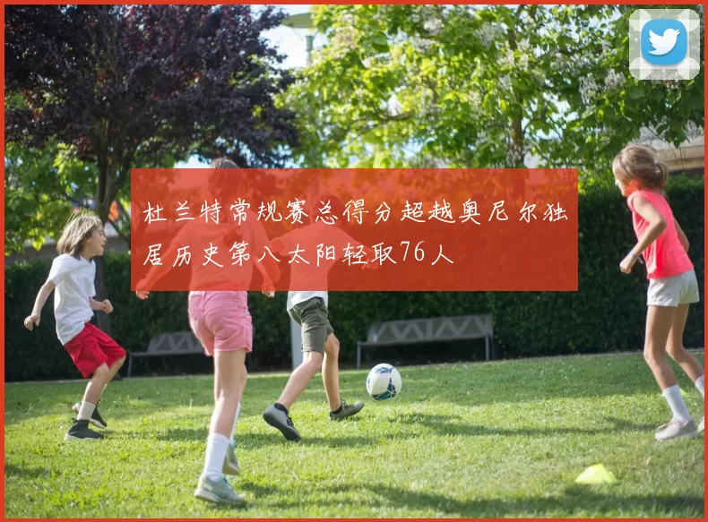 杜兰特常规赛总得分超越奥尼尔独居历史第八太阳轻取76人