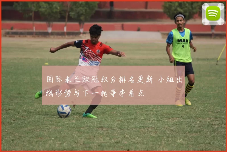 国际米兰欧冠积分排名更新 小组出线形势与下一轮争夺看点