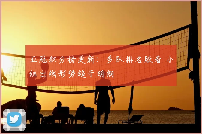 亚冠积分榜更新：多队排名胶着 小组出线形势趋于明朗