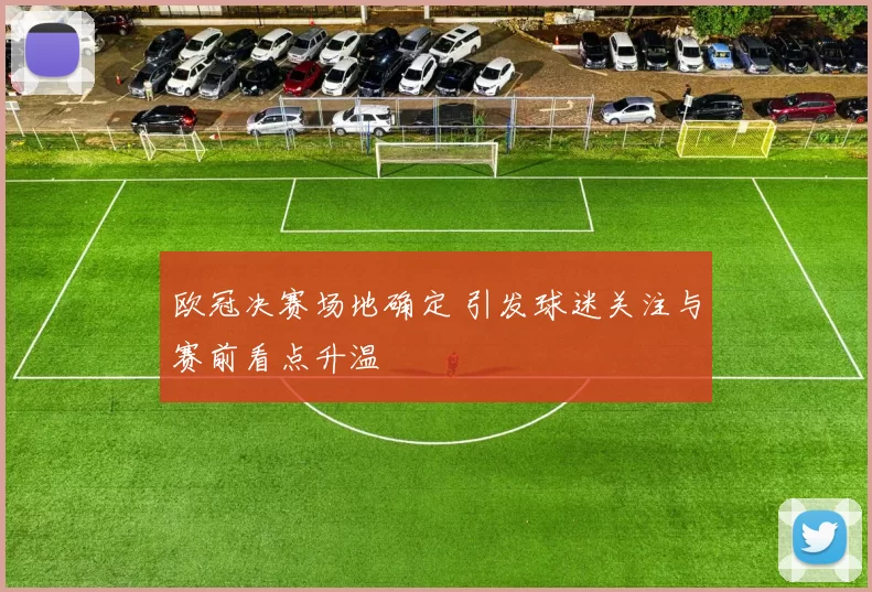 欧冠决赛场地确定 引发球迷关注与赛前看点升温