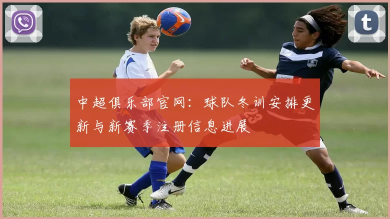 中超俱乐部官网：球队冬训安排更新与新赛季注册信息进展