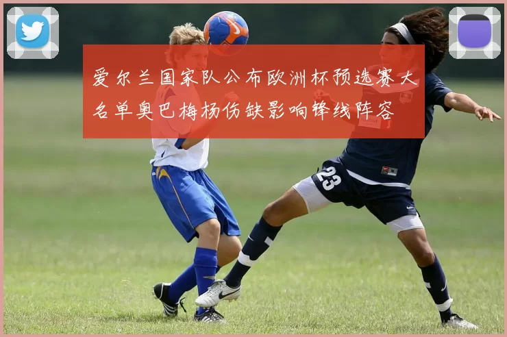 爱尔兰国家队公布欧洲杯预选赛大名单奥巴梅杨伤缺影响锋线阵容