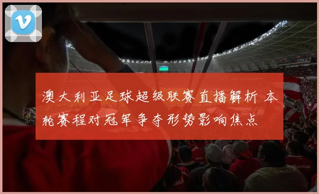 澳大利亚足球超级联赛直播解析 本轮赛程对冠军争夺形势影响焦点