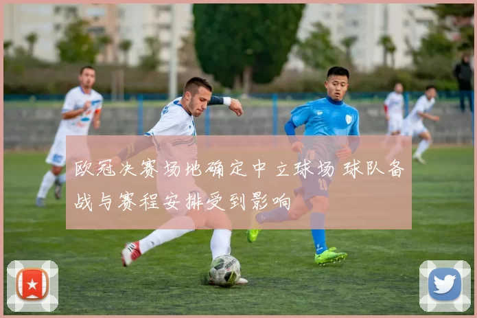 欧冠决赛场地确定中立球场 球队备战与赛程安排受到影响