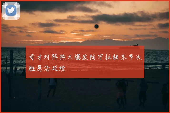 奇才对阵热火爆发防守拉锯末节决胜悬念延续